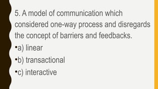 5. A model of communication which
considered one-way process and disregards
the concept of barriers and feedbacks.
•a) linear
•b) transactional
•c) interactive
 