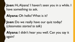 Joan: Hi,Alyana! I haven’t seen you in a while. I
have something to ask.
Alyana: Oh hello!What is it?
Joan: Do we really have our quiz today?
(classmates started to talk)
Alyana: I didn’t hear you well. Can you say it
again?
 