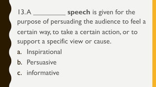 13.A _________ speech is given for the
purpose of persuading the audience to feel a
certain way, to take a certain action, or to
support a specific view or cause.
a. Inspirational
b. Persuasive
c. informative
 