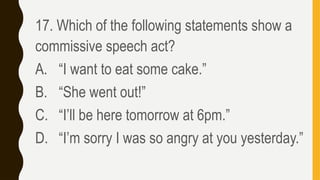 17. Which of the following statements show a
commissive speech act?
A. “I want to eat some cake.”
B. “She went out!”
C. “I’ll be here tomorrow at 6pm.”
D. “I’m sorry I was so angry at you yesterday.”
 