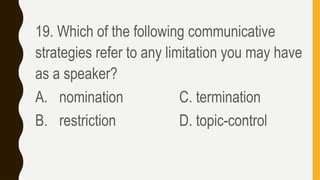 19. Which of the following communicative
strategies refer to any limitation you may have
as a speaker?
A. nomination C. termination
B. restriction D. topic-control
 