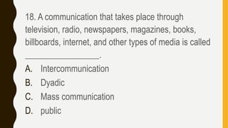 18. A communication that takes place through
television, radio, newspapers, magazines, books,
billboards, internet, and other types of media is called
_________________.
A. Intercommunication
B. Dyadic
C. Mass communication
D. public
 