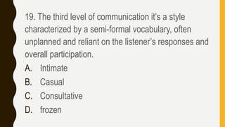 19. The third level of communication it’s a style
characterized by a semi-formal vocabulary, often
unplanned and reliant on the listener’s responses and
overall participation.
A. Intimate
B. Casual
C. Consultative
D. frozen
 