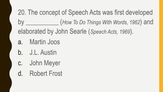 20. The concept of Speech Acts was first developed
by __________ (How To Do Things With Words, 1962) and
elaborated by John Searle (Speech Acts, 1969).
a. Martin Joos
b. J.L. Austin
c. John Meyer
d. Robert Frost
 