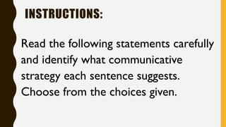 INSTRUCTIONS:
Read the following statements carefully
and identify what communicative
strategy each sentence suggests.
Choose from the choices given.
 