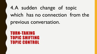 TURN-TAKING
TOPIC SHIFTING
TOPIC CONTROL
4.A sudden change of topic
which has no connection from the
previous conversation.
 