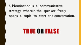 TRUE OR FALSE
6. Nomination is a communicative
strategy wherein the speaker freely
opens a topic to start the conversation.
 