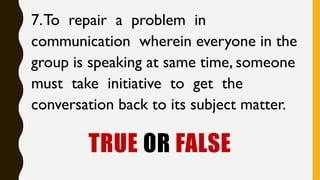 TRUE OR FALSE
7.To repair a problem in
communication wherein everyone in the
group is speaking at same time, someone
must take initiative to get the
conversation back to its subject matter.
 