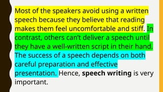 Most of the speakers avoid using a written
speech because they believe that reading
makes them feel uncomfortable and stiff. In
contrast, others can’t deliver a speech until
they have a well-written script in their hand.
The success of a speech depends on both
careful preparation and effective
presentation. Hence, speech writing is very
important.
 
