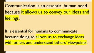 Communication is an essential human need
because it allows us to convey our ideas and
feelings.
It is essential for humans to communicate
because doing so allows us to exchange ideas
with others and understand others’ viewpoints.
 