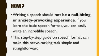 HOW?
•Writing a speech should not be a nail-biting
or anxiety-provoking experience. If you
learn the basic speech format, you can easily
write an incredible speech.
•This step-by-step guide on speech format can
make this nerve-racking task simple and
straightforward.
 