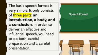 The basic speech format is
very simple. It only consists
of three parts: an
introduction, a body, and
a conclusion. In order to
deliver an effective and
influential speech, you need
to do both; careful
preparation and a careful
presentation.
 