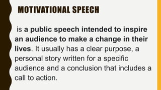 MOTIVATIONAL SPEECH
is a public speech intended to inspire
an audience to make a change in their
lives. It usually has a clear purpose, a
personal story written for a specific
audience and a conclusion that includes a
call to action.
 