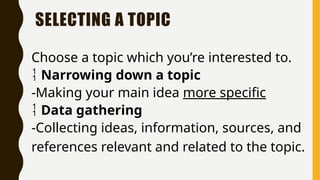SELECTING A TOPIC
Choose a topic which you’re interested to.
 Narrowing down a topic
-Making your main idea more specific
 Data gathering
-Collecting ideas, information, sources, and
references relevant and related to the topic.
 