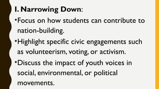 I. Narrowing Down:
•Focus on how students can contribute to
nation-building.
•Highlight specific civic engagements such
as volunteerism, voting, or activism.
•Discuss the impact of youth voices in
social, environmental, or political
movements.
 