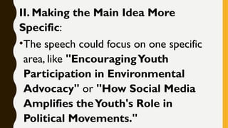 II. Making the Main Idea More
Specific:
•The speech could focus on one specific
area, like "EncouragingYouth
Participation in Environmental
Advocacy" or "How Social Media
Amplifies theYouth's Role in
Political Movements."
 