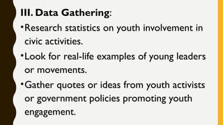 III. Data Gathering:
•Research statistics on youth involvement in
civic activities.
•Look for real-life examples of young leaders
or movements.
•Gather quotes or ideas from youth activists
or government policies promoting youth
engagement.
 