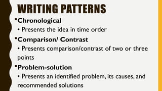 WRITING PATTERNS
Chronological
• Presents the idea in time order
Comparison/ Contrast
• Presents comparison/contrast of two or three
points
Problem-solution
• Presents an identified problem, its causes, and
recommended solutions
 
