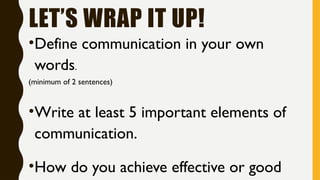 LET’S WRAP IT UP!
•Define communication in your own
words.
(minimum of 2 sentences)
•Write at least 5 important elements of
communication.
•How do you achieve effective or good
 