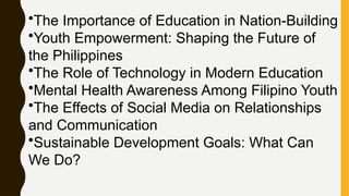 •The Importance of Education in Nation-Building
•Youth Empowerment: Shaping the Future of
the Philippines
•The Role of Technology in Modern Education
•Mental Health Awareness Among Filipino Youth
•The Effects of Social Media on Relationships
and Communication
•Sustainable Development Goals: What Can
We Do?
 
