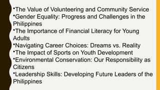 •The Value of Volunteering and Community Service
•Gender Equality: Progress and Challenges in the
Philippines
•The Importance of Financial Literacy for Young
Adults
•Navigating Career Choices: Dreams vs. Reality
•The Impact of Sports on Youth Development
•Environmental Conservation: Our Responsibility as
Citizens
•Leadership Skills: Developing Future Leaders of the
Philippines
 
