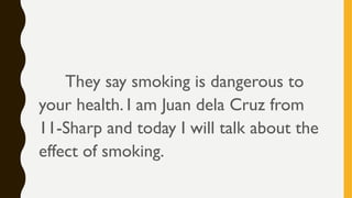 They say smoking is dangerous to
your health. I am Juan dela Cruz from
11-Sharp and today I will talk about the
effect of smoking.
 