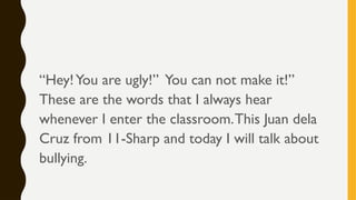 “Hey!You are ugly!” You can not make it!”
These are the words that I always hear
whenever I enter the classroom.This Juan dela
Cruz from 11-Sharp and today I will talk about
bullying.
 