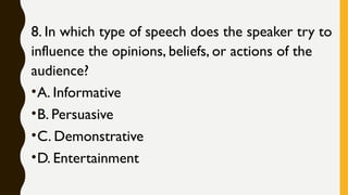 8. In which type of speech does the speaker try to
influence the opinions, beliefs, or actions of the
audience?
•A. Informative
•B. Persuasive
•C. Demonstrative
•D. Entertainment
 