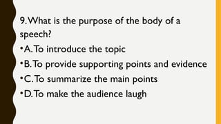 9.What is the purpose of the body of a
speech?
•A.To introduce the topic
•B.To provide supporting points and evidence
•C.To summarize the main points
•D.To make the audience laugh
 