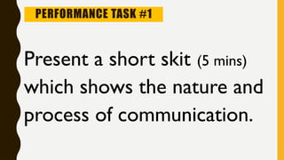 PERFORMANCE TASK #1
Present a short skit (5 mins)
which shows the nature and
process of communication.
 