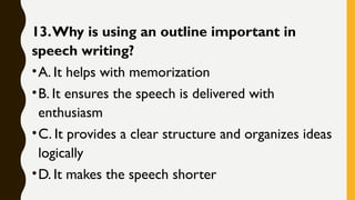 13.Why is using an outline important in
speech writing?
•A. It helps with memorization
•B. It ensures the speech is delivered with
enthusiasm
•C. It provides a clear structure and organizes ideas
logically
•D. It makes the speech shorter
 