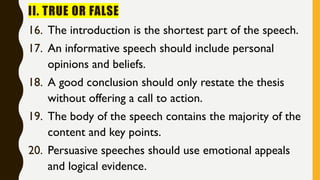 II. TRUE OR FALSE
16. The introduction is the shortest part of the speech.
17. An informative speech should include personal
opinions and beliefs.
18. A good conclusion should only restate the thesis
without offering a call to action.
19. The body of the speech contains the majority of the
content and key points.
20. Persuasive speeches should use emotional appeals
and logical evidence.
 