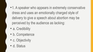 •1. A speaker who appears in extremely conservative
dress and uses an emotionally charged style of
delivery to give a speech about abortion may be
perceived by the audience as lacking:
• a. Credibility
• b. Competence
• c. Objectivity
• d. Status
 