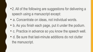 •2. All of the following are suggestions for delivering a
speech using a manuscript except:
• a. Concentrate on ideas, not individual words.
• b. As you finish each page, put it under the podium.
• c. Practice in advance so you know the speech well.
• d. Be sure that last-minute additions do not clutter
the manuscript.
 