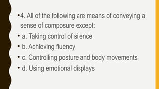 •4. All of the following are means of conveying a
sense of composure except:
• a. Taking control of silence
• b. Achieving fluency
• c. Controlling posture and body movements
• d. Using emotional displays
 