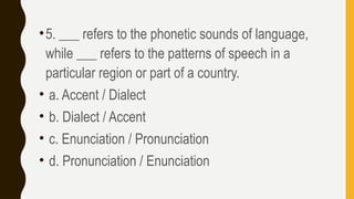 •5. ___ refers to the phonetic sounds of language,
while ___ refers to the patterns of speech in a
particular region or part of a country.
• a. Accent / Dialect
• b. Dialect / Accent
• c. Enunciation / Pronunciation
• d. Pronunciation / Enunciation
 