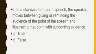 •6. In a standard one-point speech, the speaker
moves between giving or reminding the
audience of the point of the speech and
illustrating that point with supporting evidence.
• a. True
• b. False
 