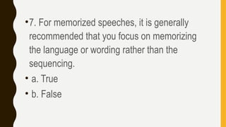 •7. For memorized speeches, it is generally
recommended that you focus on memorizing
the language or wording rather than the
sequencing.
• a. True
• b. False
 