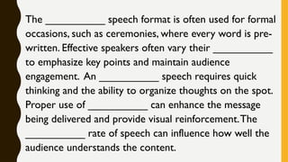 The __________ speech format is often used for formal
occasions, such as ceremonies, where every word is pre-
written. Effective speakers often vary their __________
to emphasize key points and maintain audience
engagement. An __________ speech requires quick
thinking and the ability to organize thoughts on the spot.
Proper use of __________ can enhance the message
being delivered and provide visual reinforcement.The
__________ rate of speech can influence how well the
audience understands the content.
 