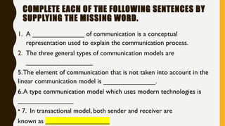 COMPLETE EACH OF THE FOLLOWING SENTENCES BY
SUPPLYING THE MISSING WORD.
1. A ______________ of communication is a conceptual
representation used to explain the communication process.
2. The three general types of communication models are
__________________
5.The element of communication that is not taken into account in the
linear communication model is ______________.
6.A type communication model which uses modern technologies is
_______________
• 7. In transactional model, both sender and receiver are
known as ___________________
 