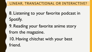 LINEAR, TRANSACTIONAL OR INTERACTIVE?
8. Listening to your favorite podcast in
Spotify.
9. Reading your favorite anime story
from the magazine.
10. Having chitchat with your best
friend.
 