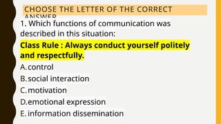 CHOOSE THE LETTER OF THE CORRECT
ANSWER.
1. Which functions of communication was
described in this situation:
Class Rule : Always conduct yourself politely
and respectfully.
A.control
B.social interaction
C.motivation
D.emotional expression
E. information dissemination
 