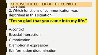 CHOOSE THE LETTER OF THE CORRECT
ANSWER.
2. Which functions of communication was
described in this situation:
“I’m so glad that you came into my life.”
A.control
B.social interaction
C.motivation
D.emotional expression
E. information dissemination
 