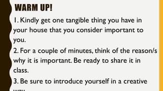 WARM UP!
1. Kindly get one tangible thing you have in
your house that you consider important to
you.
2. For a couple of minutes, think of the reason/s
why it is important. Be ready to share it in
class.
3. Be sure to introduce yourself in a creative
 