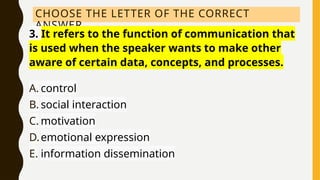 CHOOSE THE LETTER OF THE CORRECT
ANSWER.
3. It refers to the function of communication that
is used when the speaker wants to make other
aware of certain data, concepts, and processes.
A. control
B. social interaction
C. motivation
D.emotional expression
E. information dissemination
 