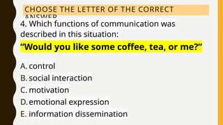 CHOOSE THE LETTER OF THE CORRECT
ANSWER.
4. Which functions of communication was
described in this situation:
“Would you like some coffee, tea, or me?”
A. control
B. social interaction
C. motivation
D.emotional expression
E. information dissemination
 