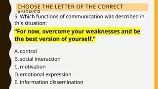 CHOOSE THE LETTER OF THE CORRECT
ANSWER.
5. Which functions of communication was described in
this situation:
“For now, overcome your weaknesses and be
the best version of yourself.”
A. control
B. social interaction
C. motivation
D.emotional expression
E. information dissemination
 