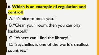6. Which is an example of regulation and
control?
A.“It’s nice to meet you.”
B.“Clean your room, then you can play
basketball.”
C.“Where can I find the library?”
D.“Seychelles is one of the world’s smallest
countries.”
 