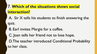 7. Which of the situations shows social
interaction?
A. Sir X tells his students to finish answering the
quiz.
B. Earl invites Margie for a coffee.
C. Joan tells her friend not to lose hope.
D.The teacher introduced Conditional Probability
to her class.
 