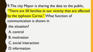 9.The city Mayor is sharing the data to the public,
“There are 50 families in our vicinity that are affected
by the typhoon Carina.” What function of
communication is shown in
the situation?
A. control
B. motivation
C. social interaction
D. information
 